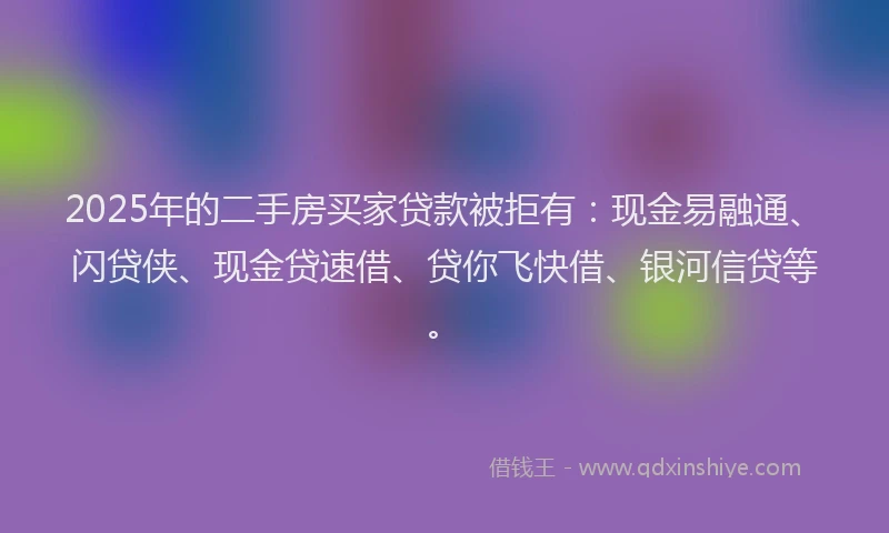2025年的二手房买家贷款被拒有：现金易融通、闪贷侠、现金贷速借、贷你飞快借、银河信贷等。