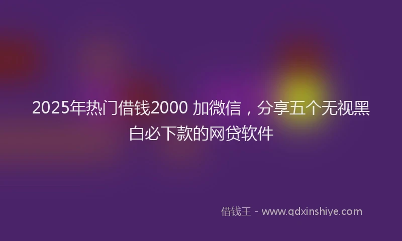 2025年热门借钱2000 加微信，分享五个无视黑白必下款的网贷软件