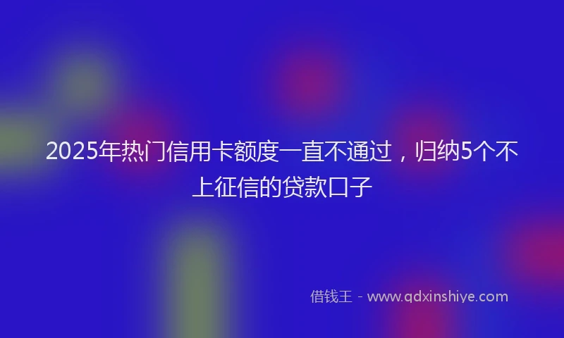 2025年热门信用卡额度一直不通过，归纳5个不上征信的贷款口子