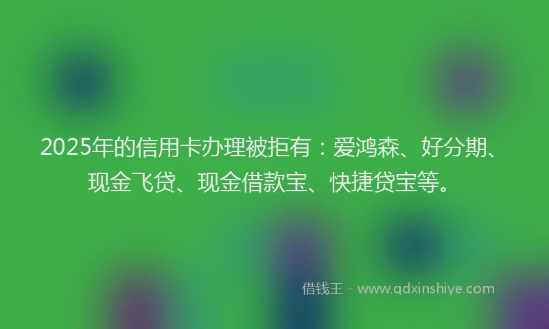 2025年的信用卡办理被拒有：爱鸿森、好分期、现金飞贷、现金借款宝、快捷贷宝等。
