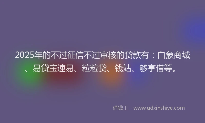 2025年的不过征信不过审核的贷款有：白象商城、易贷宝速易、粒粒贷、钱站、够享借等。