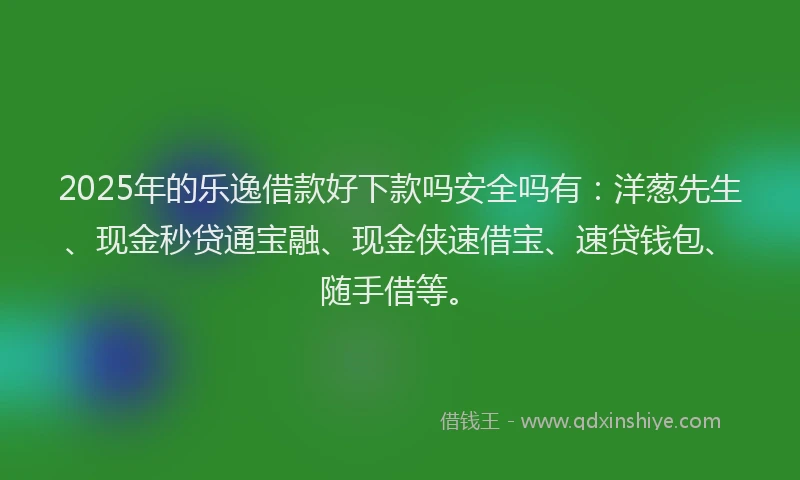 2025年的乐逸借款好下款吗安全吗有：洋葱先生、现金秒贷通宝融、现金侠速借宝、速贷钱包、随手借等。