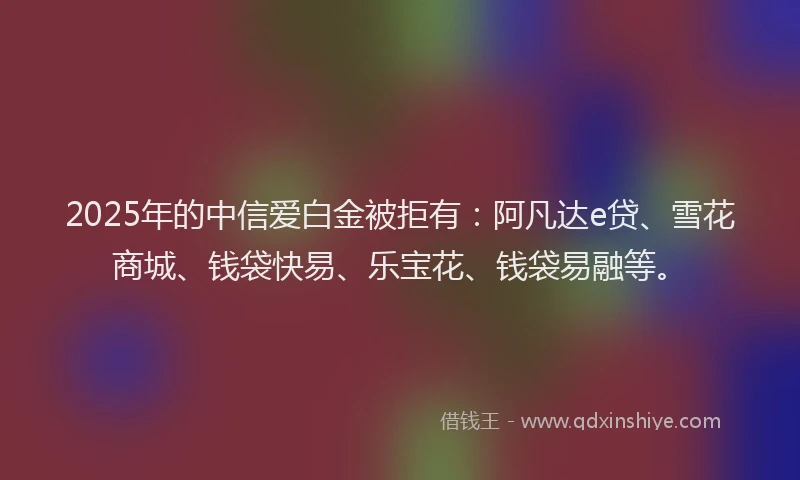 2025年的中信爱白金被拒有：阿凡达e贷、雪花商城、钱袋快易、乐宝花、钱袋易融等。