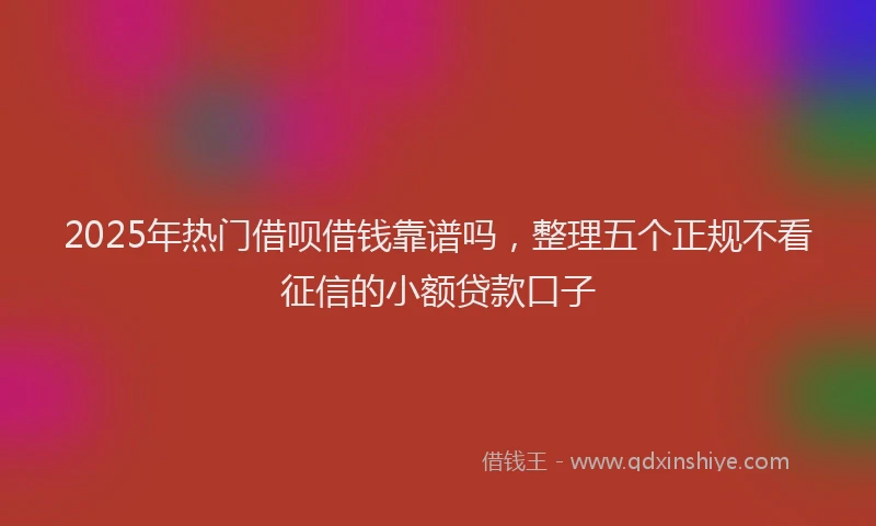 2025年热门借呗借钱靠谱吗，整理五个正规不看征信的小额贷款口子