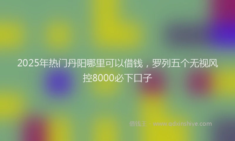 2025年热门丹阳哪里可以借钱，罗列五个无视风控8000必下口子