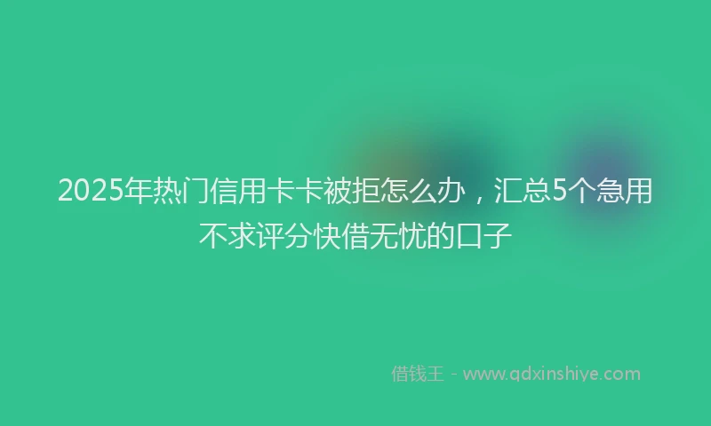 2025年热门信用卡卡被拒怎么办，汇总5个急用不求评分快借无忧的口子