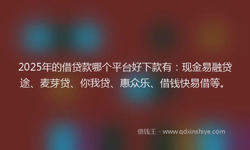 2025年的借贷款哪个平台好下款有：现金易融贷途、麦芽贷、你我贷、惠众乐、借钱快易借等。