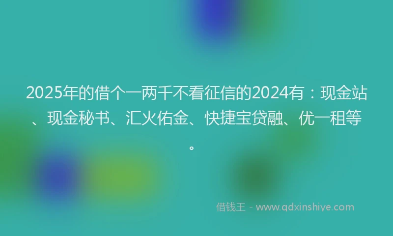 2025年的借个一两千不看征信的2024有：现金站、现金秘书、汇火佑金、快捷宝贷融、优一租等。