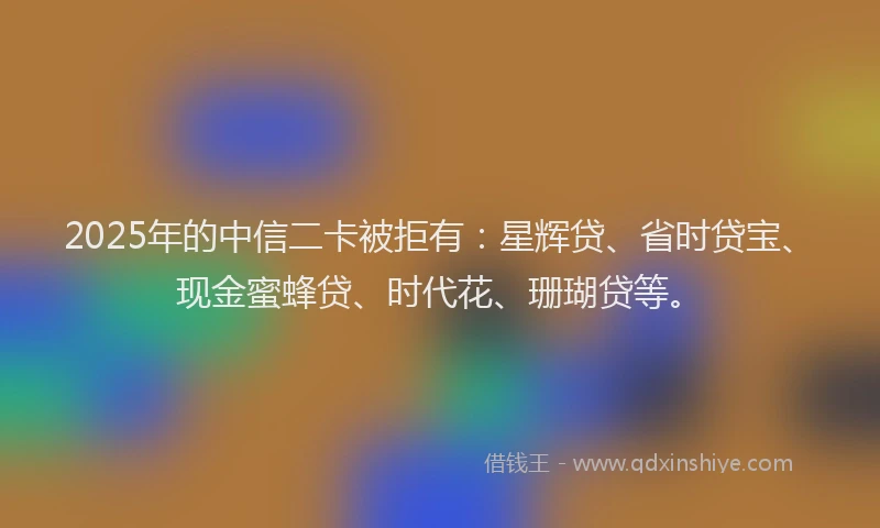 2025年的中信二卡被拒有：星辉贷、省时贷宝、现金蜜蜂贷、时代花、珊瑚贷等。