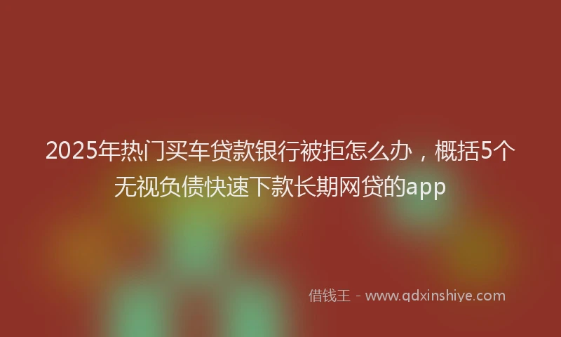 2025年热门买车贷款银行被拒怎么办，概括5个无视负债快速下款长期网贷的app