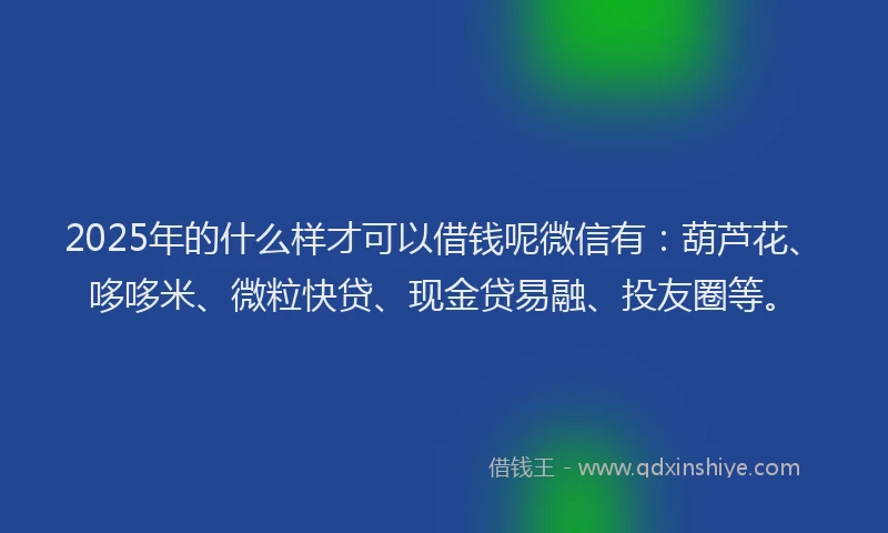 2025年的什么样才可以借钱呢微信有：葫芦花、哆哆米、微粒快贷、现金贷易融、投友圈等。