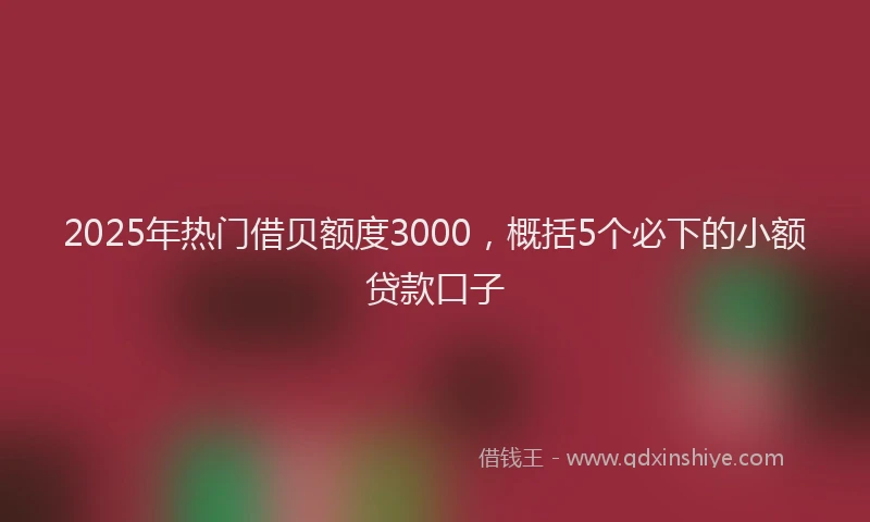 2025年热门借贝额度3000，概括5个必下的小额贷款口子