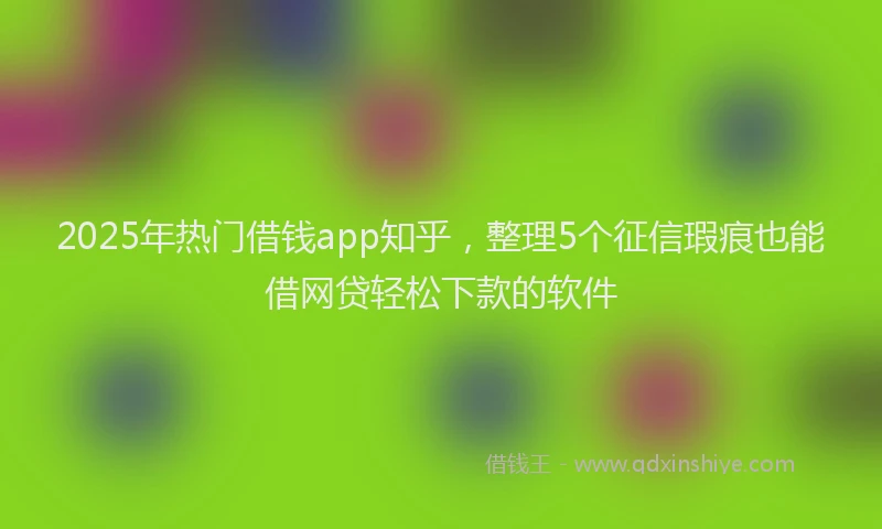 2025年热门借钱app知乎，整理5个征信瑕疵也能借网贷轻松下款的软件
