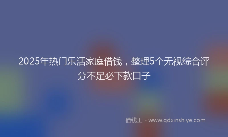 2025年热门乐活家庭借钱，整理5个无视综合评分不足必下款口子