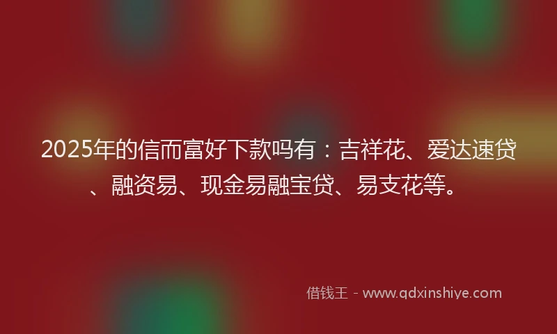 2025年的信而富好下款吗有：吉祥花、爱达速贷、融资易、现金易融宝贷、易支花等。