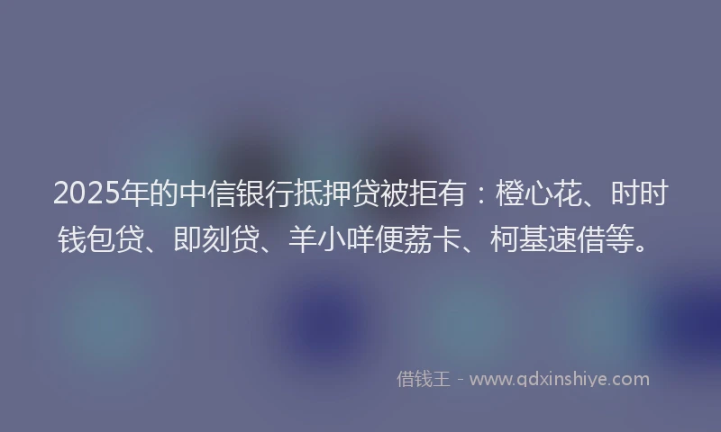 2025年的中信银行抵押贷被拒有：橙心花、时时钱包贷、即刻贷、羊小咩便荔卡、柯基速借等。