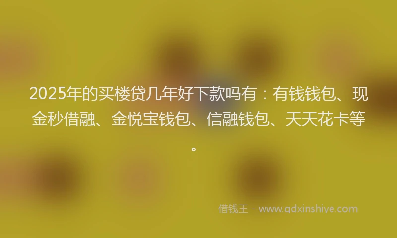 2025年的买楼贷几年好下款吗有：有钱钱包、现金秒借融、金悦宝钱包、信融钱包、天天花卡等。