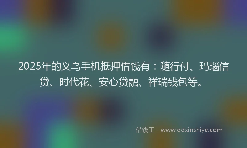 2025年的义乌手机抵押借钱有：随行付、玛瑙信贷、时代花、安心贷融、祥瑞钱包等。