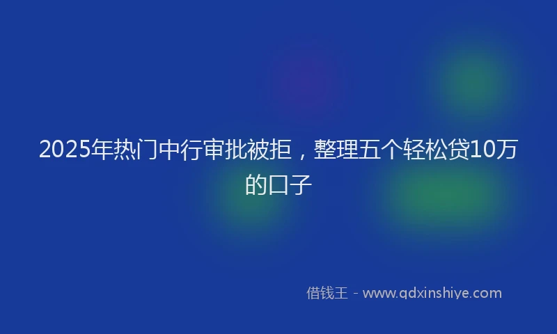 2025年热门中行审批被拒，整理五个轻松贷10万的口子