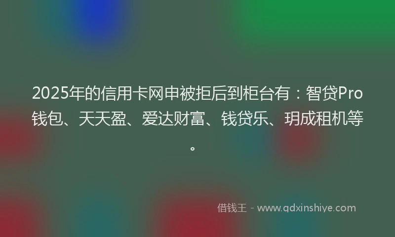 2025年的信用卡网申被拒后到柜台有：智贷Pro钱包、天天盈、爱达财富、钱贷乐、玥成租机等。