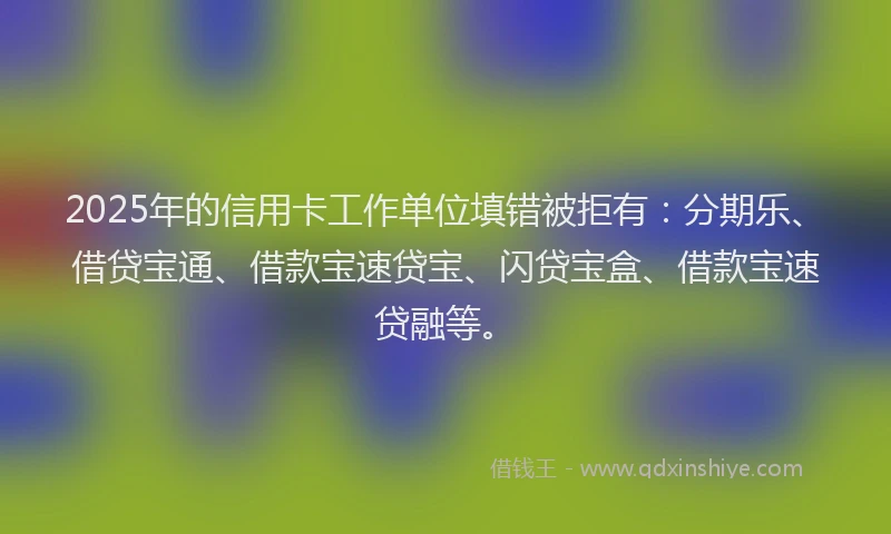 2025年的信用卡工作单位填错被拒有：分期乐、借贷宝通、借款宝速贷宝、闪贷宝盒、借款宝速贷融等。