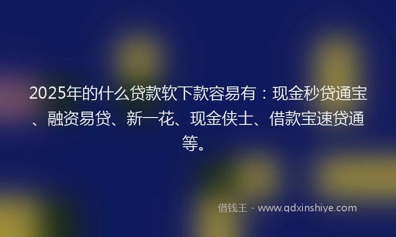 2025年的什么贷款软下款容易有：现金秒贷通宝、融资易贷、新一花、现金侠士、借款宝速贷通等。