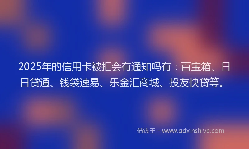 2025年的信用卡被拒会有通知吗有：百宝箱、日日贷通、钱袋速易、乐金汇商城、投友快贷等。