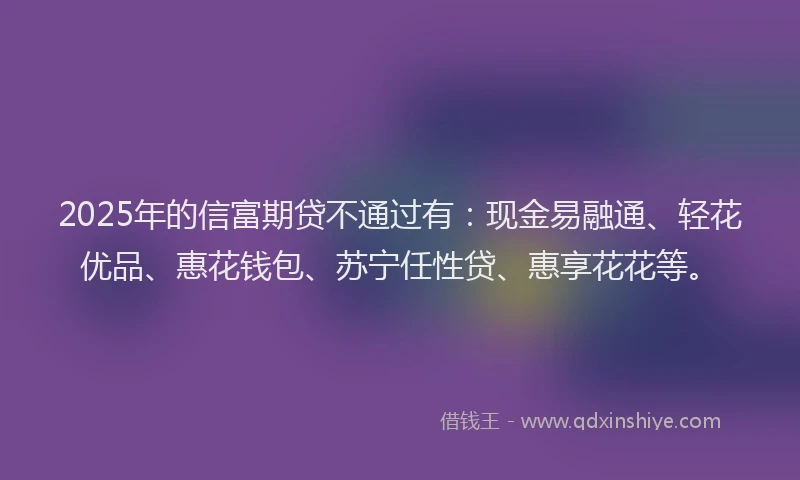2025年的信富期贷不通过有：现金易融通、轻花优品、惠花钱包、苏宁任性贷、惠享花花等。