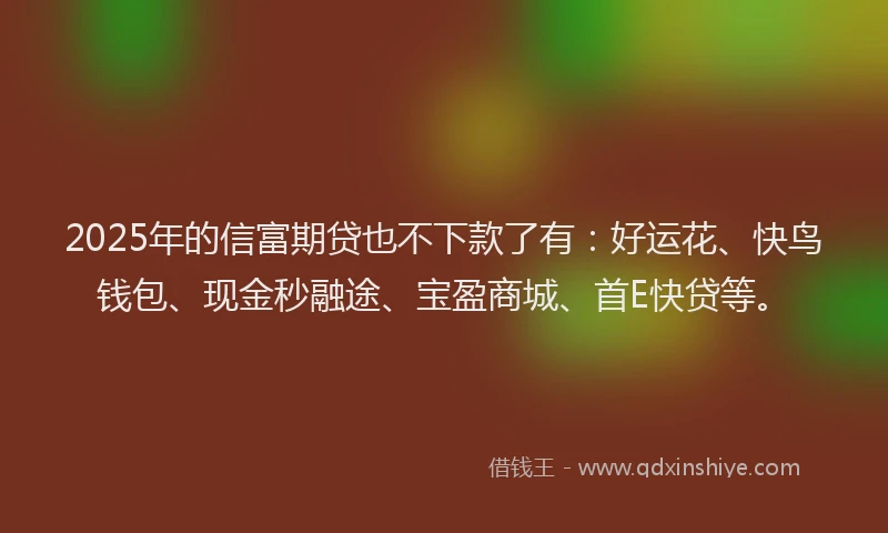 2025年的信富期贷也不下款了有：好运花、快鸟钱包、现金秒融途、宝盈商城、首E快贷等。