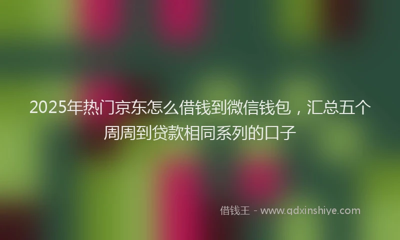 2025年热门京东怎么借钱到微信钱包，汇总五个周周到贷款相同系列的口子