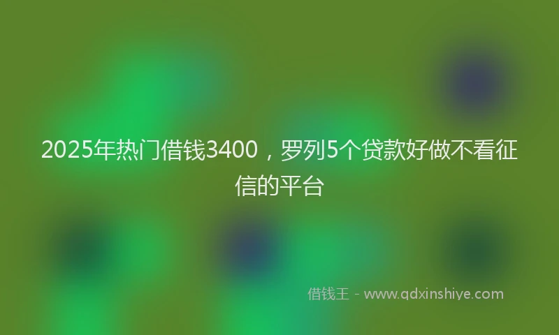 2025年热门借钱3400，罗列5个贷款好做不看征信的平台