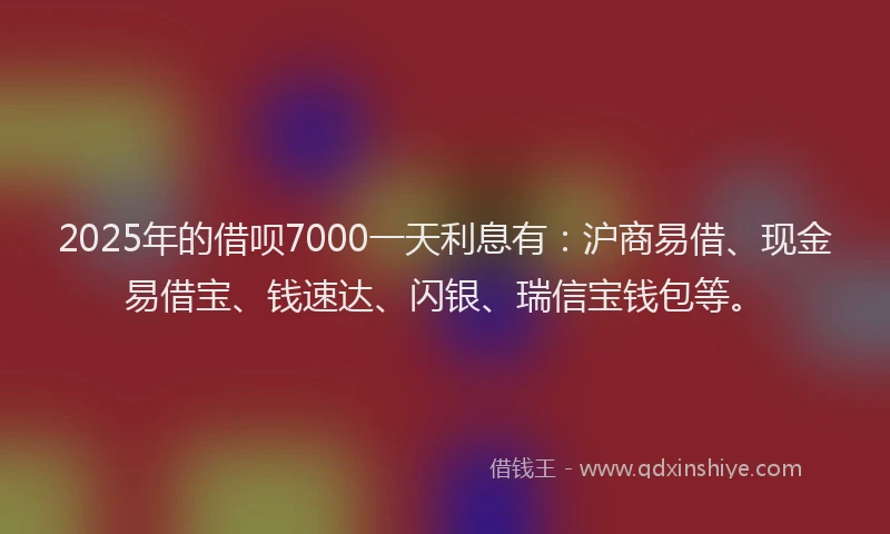 2025年的借呗7000一天利息有：沪商易借、现金易借宝、钱速达、闪银、瑞信宝钱包等。