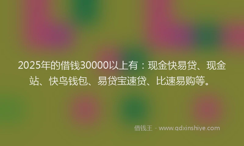 2025年的借钱30000以上有：现金快易贷、现金站、快鸟钱包、易贷宝速贷、比速易购等。