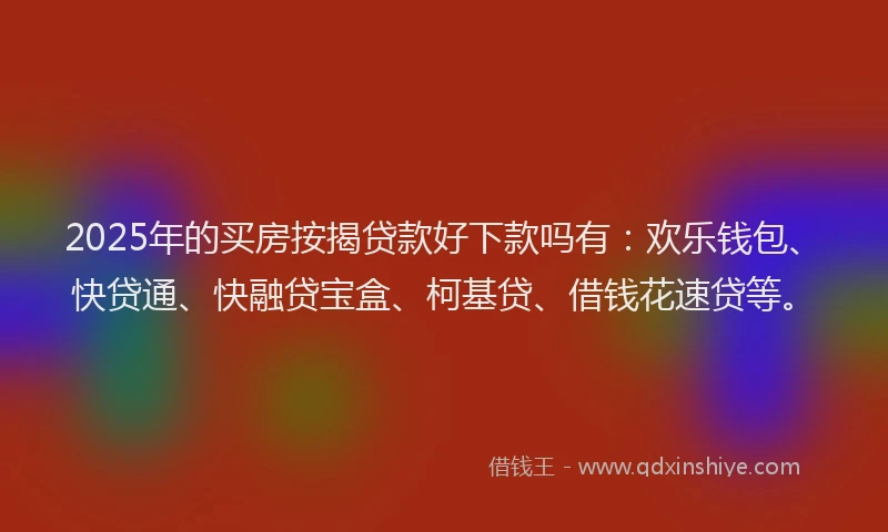 2025年的买房按揭贷款好下款吗有：欢乐钱包、快贷通、快融贷宝盒、柯基贷、借钱花速贷等。