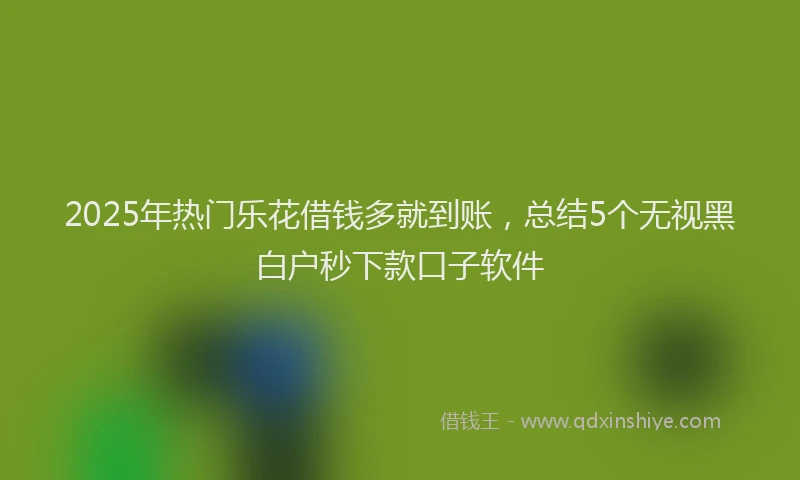 2025年热门乐花借钱多就到账，总结5个无视黑白户秒下款口子软件