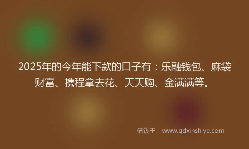 2025年的今年能下款的口子有：乐融钱包、麻袋财富、携程拿去花、天天购、金满满等。