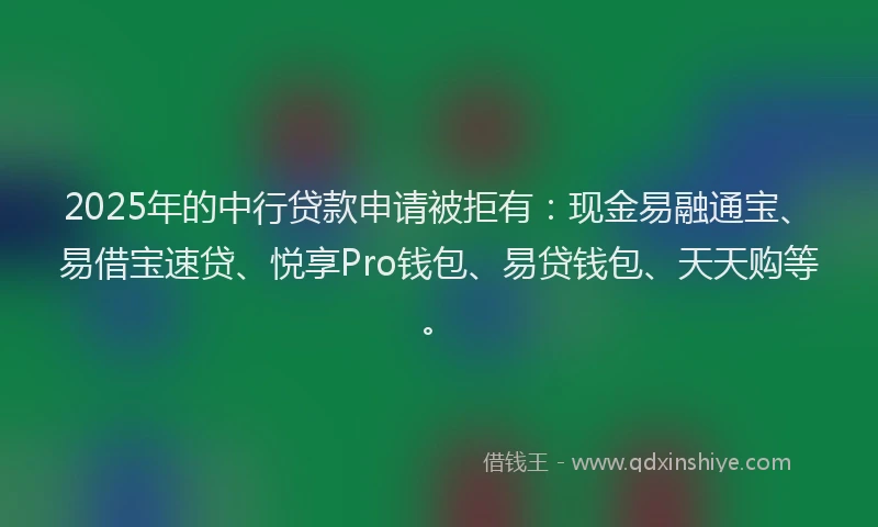 2025年的中行贷款申请被拒有：现金易融通宝、易借宝速贷、悦享Pro钱包、易贷钱包、天天购等。