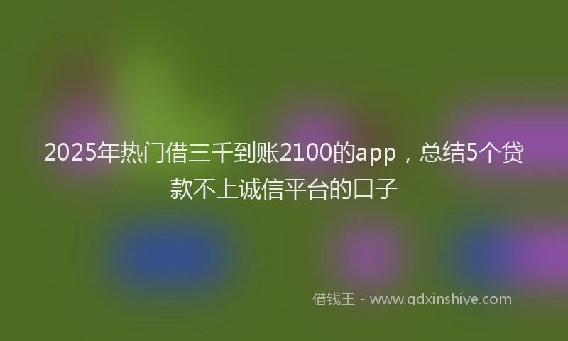 2025年热门借三千到账2100的app，总结5个贷款不上诚信平台的口子