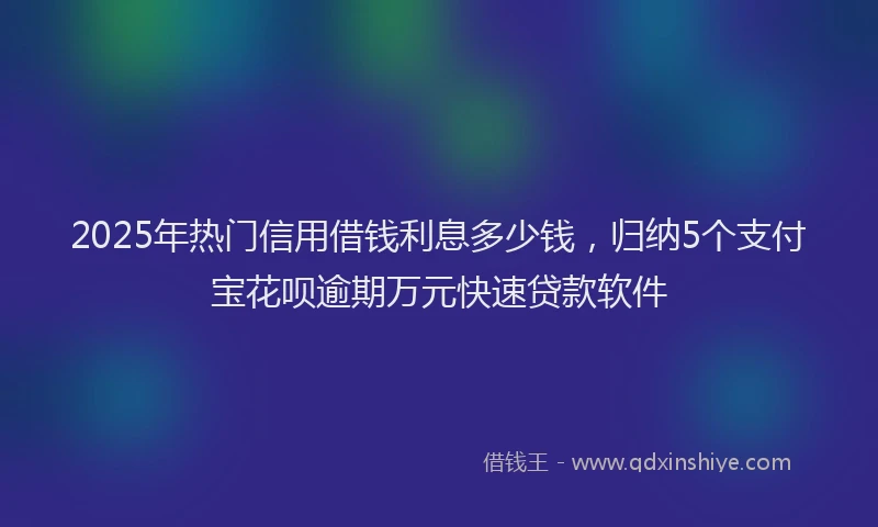 2025年热门信用借钱利息多少钱，归纳5个支付宝花呗逾期万元快速贷款软件