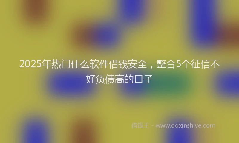 2025年热门什么软件借钱安全，整合5个征信不好负债高的口子