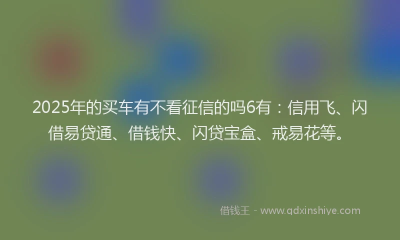 2025年的买车有不看征信的吗6有：信用飞、闪借易贷通、借钱快、闪贷宝盒、戒易花等。