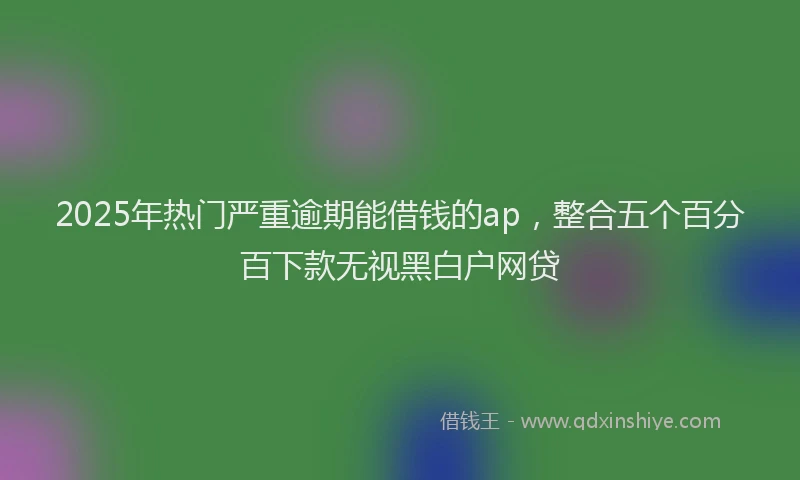 2025年热门严重逾期能借钱的ap，整合五个百分百下款无视黑白户网贷