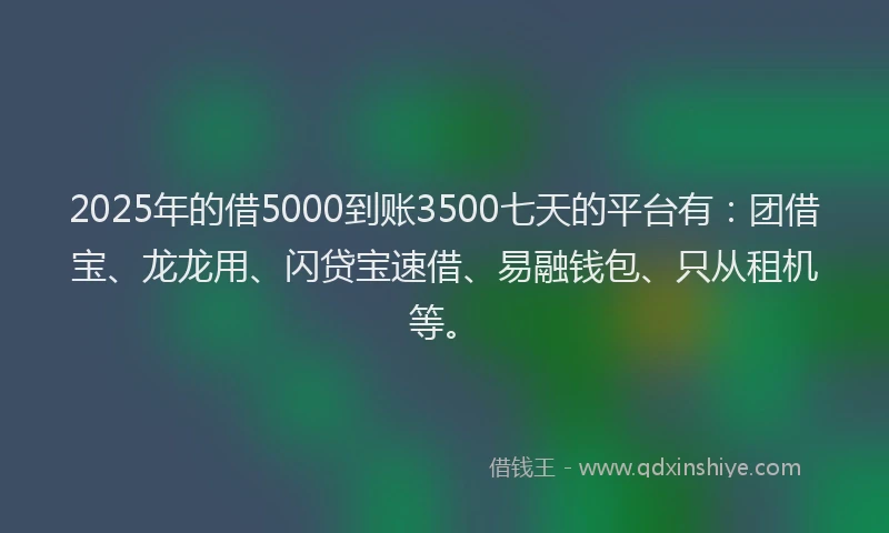 2025年的借5000到账3500七天的平台有：团借宝、龙龙用、闪贷宝速借、易融钱包、只从租机等。
