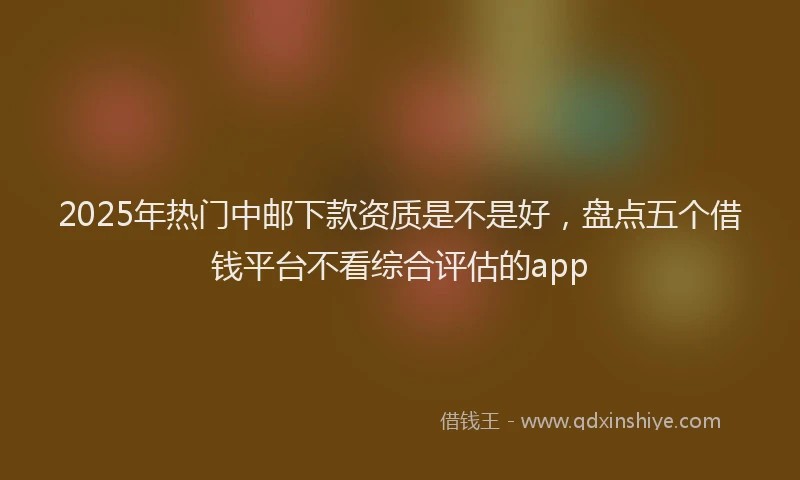 2025年热门中邮下款资质是不是好，盘点五个借钱平台不看综合评估的app