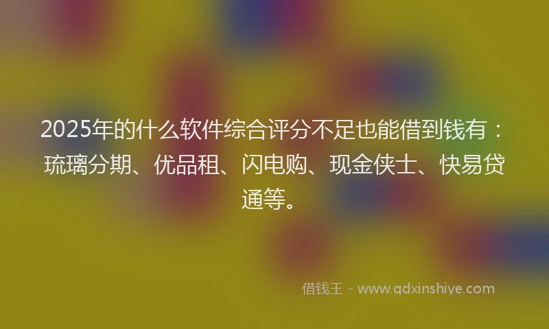 2025年的什么软件综合评分不足也能借到钱有：琉璃分期、优品租、闪电购、现金侠士、快易贷通等。