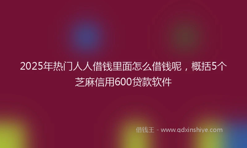 2025年热门人人借钱里面怎么借钱呢，概括5个芝麻信用600贷款软件