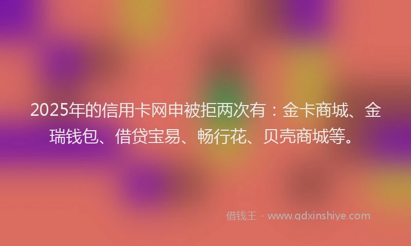 2025年的信用卡网申被拒两次有：金卡商城、金瑞钱包、借贷宝易、畅行花、贝壳商城等。
