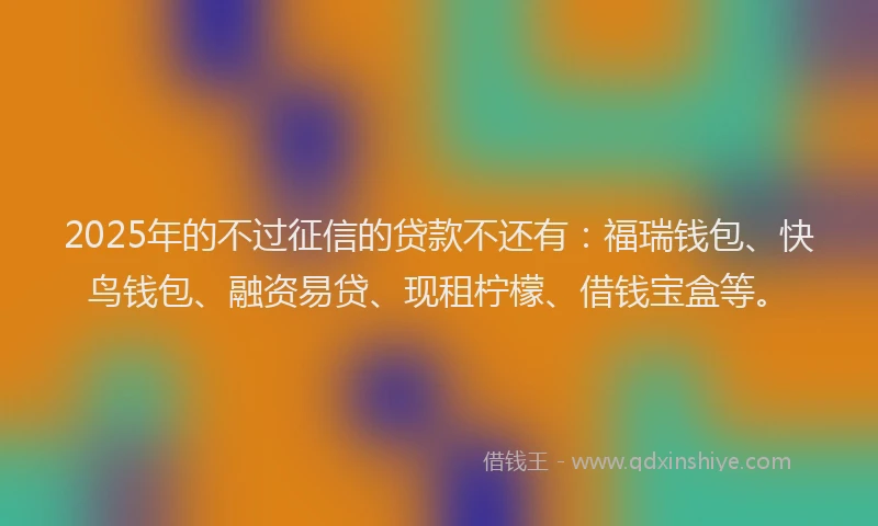 2025年的不过征信的贷款不还有：福瑞钱包、快鸟钱包、融资易贷、现租柠檬、借钱宝盒等。