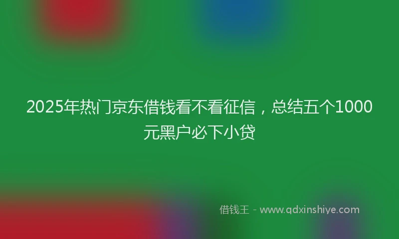 2025年热门京东借钱看不看征信，总结五个1000元黑户必下小贷