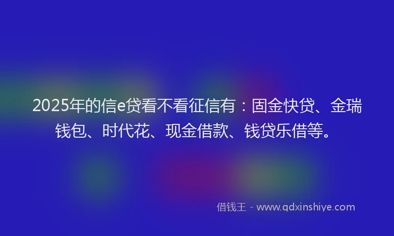 2025年的信e贷看不看征信有：固金快贷、金瑞钱包、时代花、现金借款、钱贷乐借等。
